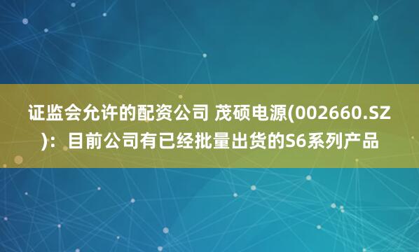 证监会允许的配资公司 茂硕电源(002660.SZ)：目前公司有已经批量出货的S6系列产品