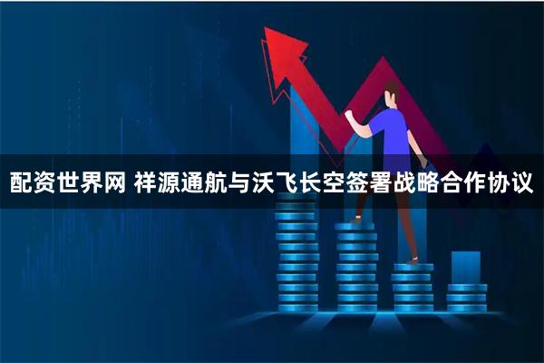 配资世界网 祥源通航与沃飞长空签署战略合作协议