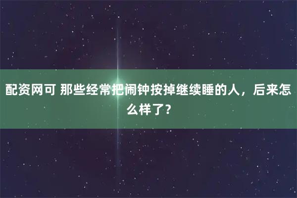 配资网可 那些经常把闹钟按掉继续睡的人，后来怎么样了？