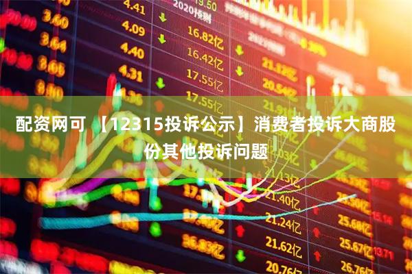 配资网可 【12315投诉公示】消费者投诉大商股份其他投诉问题
