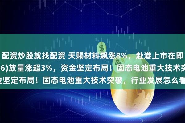 配资炒股就找配资 天赐材料飙涨8%，赴港上市在即！电池50ETF(159796)放量涨超3%，资金坚定布局！固态电池重大技术突破，行业发展怎么看？