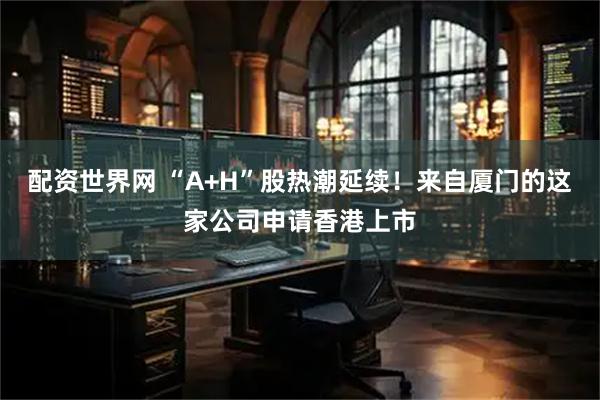配资世界网 “A+H”股热潮延续！来自厦门的这家公司申请香港上市