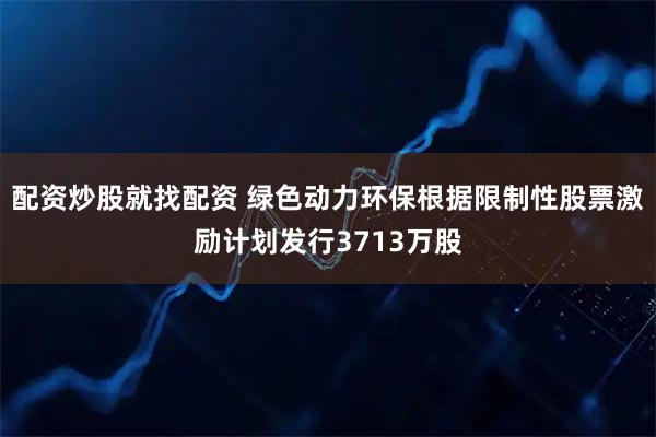 配资炒股就找配资 绿色动力环保根据限制性股票激励计划发行3713万股