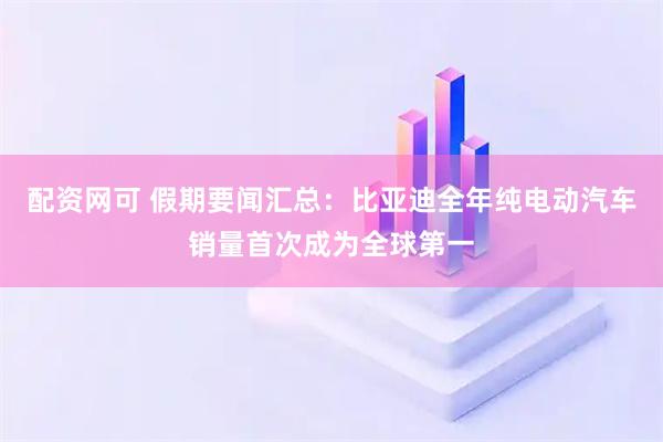 配资网可 假期要闻汇总：比亚迪全年纯电动汽车销量首次成为全球第一